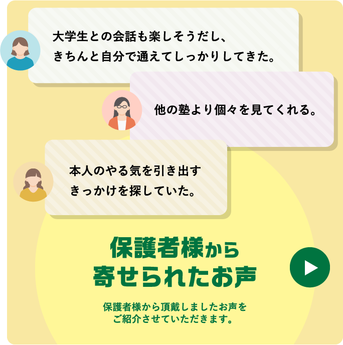 大学生との会話も楽しそうだし、きちんと自分で通えてしっかりしてきた。 本人のやる気を引き出すきっかけを探していた。 他の塾より個々を見てくれる。 保護者様から寄せられたお声 保護者様から頂戴しましたお声をご紹介させていただきます。